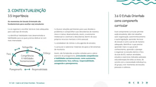 12 | 220 Caderno de Estudo Orientado - Pernambuco
3. CONTEXTUALIZAÇÃO
3.5 Importância 3.6 O Estudo Orientado
como componente
curricular
Esse componente curricular permite
ao(à) estudante, além de trabalhar
auto-organização, automonitoramento
e autorregulação, aprender técnicas
de estudo e como usá-las de maneira
adequada, identificar o que precisa
aprender mais e o que já tem
conhecimento, aprender a planejar
e organizar os estudos dentro e fora
da aula de EO, realizar atividades,
estudos e exercícios indicados pelos(as)
educadores(as) de todas as áreas, de
acordo com a necessidade individual ou
do grupo, e ter momentos de estudos
pessoais e coletivos.
Os momentos de Estudo Orientado são
fundamentais para auxiliar o(a) estudante:
• a se organizar e escolher técnicas mais adequadas
para cada tipo de estudo;
• a identificar habilidades mais desenvolvidas e
habilidades para as quais precisa dedicar-se com
mais intensidade;
Competências
& Habilidades
Socioemocionais
Foco
Autogestão
Planejamento
Esforço
Responsabilidade
• a buscar soluções pertinentes para suas dúvidas e
problemas e compartilhar suas descobertas de maneira
clara e criativa, desenvolvendo, assim, a autonomia
intelectual e o estímulo a descobertas dentro de seus
próprios recursos mentais e ritmo pessoal;
• a estabelecer de rotinas e uma agenda de estudos;
• a procurar e selecionar materiais de apoio e ferramentas
de monitoria.
Assim, são fortalecidas as ações voltadas para o pleno
exercício do protagonismo, articulando competências
e habilidades socioemocionais, como autonomia,
autodidatismo, foco, esforço, responsabilidade,
autogestão e planejamento.
 