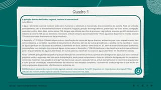 120 | 220 Caderno de Estudo Orientado - Pernambuco
Quadro 1
A poluição dos rios em âmbito regional, nacional e internacional
Luísa Ribeiro
A água é elemento essencial à vida de todos seres humanos e, sobretudo, à manutenção dos ecossistemas do planeta. Pode ser utilizada,
principalmente, para o abastecimento humano e industrial, irrigação, geração de energia elétrica, preservação da fauna e flora, navegação,
aquicultura, enfim. Além disso, estima-se que 70% da água seja utilizada para fins de promover a agricultura, ao passo que 20% se destinam à
indústria e somente 10% ao uso doméstico. Outrossim, o Brasil comporta aproximadamente 13% da água doce disponível no mundo, estando
73% deste montante diretamente na Bacia Amazônica.
A Resolução n.º 357/05 do CONAMA dispõe sobre a classificação dos corpos de água e diretrizes ambientais para o seu enquadramento, bem
como estabelece as condições e padrões de lançamento de efluentes, além de dar outras providências. A aludida norma classifica os corpos
de água superficiais em 13 classes de qualidade, subdivididas em doce, salobra e salina (vide art. 3º), além de trazer classificações qualitativas,
composições e usos múltiplos dos corpos de águas. Ao seu passo, a Resolução n.º 398/08 dispõe acerca da classificação e diretrizes ambientais
para o enquadramento das águas subterrâneas. Em outras palavras, classificam os corpos de água subterrâneo em 06 diferentes classes.
Para o CONAMA, poluição hídrica significa “qualquer alteração nas características físicas, químicas e/ou biológicas das águas, que possa constituir
prejuízo à saúde, à segurança e ao bem-estar da população e, ainda, possa comprometer a fauna e a utilização das águas para fins recreativos,
comerciais, industriais e de geração de energia”. São fatores que causam a poluição hídrica, a título exemplificativo: o crescimento populacional
e o alto grau de urbanização, o desenvolvimento da indústria e seus despejos complexos, o aumento da produção agrícola (o que resulta em
uma carga pesada de pesticidas e fertilizantes no ambiente), etc.
RIBEIRO, Luísa. A poluição dos rios em âmbito regional, nacional e internacional. Portal R7. Disponível em: https://jus.com.br/artigos/67796/a-
poluicao-dos-rios-em-ambito-regional-nacional-e-internacional. Acesso em mai. 2020.
 