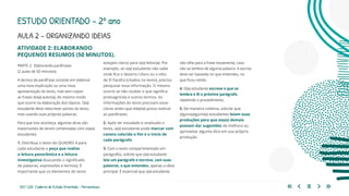 123 | 220 Caderno de Estudo Orientado - Pernambuco
AULA 2 – ORGANIZANDO IDEIAS
PARTE 2: Elaborando paráfrases
(2 aulas de 50 minutos)
A técnica da paráfrase consiste em elaborar
uma nova explicação ou uma nova
apresentação do texto, mas sem copiar
as frases do(a) autor(a), do mesmo modo
que ocorre na elaboração dos tópicos. O(a)
estudante deve reescrever partes do texto,
mas usando suas próprias palavras.
Para que isso aconteça, algumas dicas são
importantes de serem comentadas com os(as)
estudantes:
1. Distribua o texto do QUADRO 4 para
cada estudante e peça que realize
a leitura panorâmica e a leitura
investigativa (buscando o significado
de palavras, expressões e termos). É
importante que os elementos do texto
estejam claros para o(a) leitor(a). Por
exemplo, se o(a) estudante não sabe
onde fica o deserto Líbico ou o sítio
de El Farafra (citados no texto), precisa
pesquisar essa informação. O mesmo
ocorre se não souber o que significa
protoagrícola e outros termos. As
informações do texto precisam estar
claras antes que ele(ela) possa realizar
as paráfrases.
2. Após ter estudado e analisado o
texto, o(a) estudante pode marcar com
caneta colorida o fim e o início de
cada parágrafo.
3. Com o texto compartimentado em
parágrafos, solicite que o(a) estudante
leia um parágrafo e escreva, com suas
palavras, o que entendeu, apenas a ideia
principal. É essencial que o(a) estudante
ESTUDO ORIENTADO – 2º ano
ATIVIDADE 2: ELABORANDO
PEQUENOS RESUMOS (50 MINUTOS).
não olhe para a frase novamente, caso
não se lembre de alguma palavra. A escrita
deve ser baseada no que entendeu, no
que ficou retido.
4. O(a) estudante escreve o que se
lembra e lê o próximo parágrafo,
repetindo o procedimento.
5. De maneira coletiva, solicite que
alguns(algumas) estudantes leiam suas
produções para que os(as) demais
possam dar sugestões de melhora ou
aproveitar alguma dica em sua própria
produção.
 