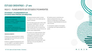127 | 220 Caderno de Estudo Orientado - Pernambuco
COMPETÊNCIA GERAL DA BNCC
9 - Empatia e Cooperação
Exercitar a empatia, o diálogo, a resolução
de conflitos e a cooperação.
10 – Autonomia
Agir pessoal e coletivamente com
autonomia, responsabilidade, flexibilidade,
resiliência e determinação.
AULA 3 – PLANEJAMENTO DE ESTUDOS E FICHAMENTOS
DESENVOLVIMENTO
1. Retome com os(as) estudantes as tabelas
de planejamento de estudos para as provas,
elaboradas no 1º ano.
2. Mostre a sugestão de planejamento para
o 2º ano (TABELA 1), que detalha melhor os
elementos de estudo para as provas.
3. Os(as) estudantes podem se sentar
em duplas ou trios, mas a elaboração da
tabela é individual.
4. Circule pelos grupos para auxiliar os(as)
estudantes a identificarem o que mais
precisam estudar. Lembre-os de não
deixar de lado assuntos nos quais já têm
mais conhecimento, mas que nem por isso
podem passar despercebidos.
5. Converse com os(as) estudantes sobre
o que é necessário estudar, tanto como
investigação e investimento (aqueles
assuntos que ainda geram muitas
dúvidas) quanto como manutenção
(aqueles assuntos dos quais já têm maior
segurança, mas que não podem ser
esquecidos).
ESTUDO ORIENTADO – 2º ano
ATIVIDADE 1: PLANEJAMENTO DE
ESTUDOS PARA PROVAS (50 MINUTOS)
6. Também pontue a importância de
elaborar planejamentos reais, que
levem em consideração as necessidades
individuais e a disponibilidade de tempo de
cada um (uma).
7. Acompanhe e registre se há empatia
e cooperação entre os(as) estudantes em
grupo.
 