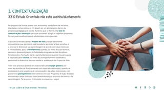 13 | 220 Caderno de Estudo Orientado - Pernambuco
Na proposta de formar jovens com autonomia, sendo fonte de iniciativa,
liberdade e compromisso, o EO deverá ter um alinhamento dentro da
proposta pedagógica da escola. É preciso que se forme uma teia de
comunicação e interação para que possamos atingir os objetivos propostos:
formar jovens autônomos(as), solidários(as) e competentes.
O Estudo Orientado apoia o Projeto de Vida, porque desenvolve
competências que permitem ao(à) estudante aprender a fazer escolhas e
a priorizar e direcionar sua aprendizagem de acordo com seus interesses
e necessidades; apoia o Nivelamento quando, por meio de suas técnicas,
permite o desenvolvimento de habilidades integradoras das disciplinas,
fortalecendo a Formação Geral e aprofundamentos (quando houver), apoia
e é apoiado pela Tutoria, por meio do acompanhamento sistemático,
permitindo o alcance do sucesso escolar e a realização do Projeto de Vida.
Todo esse processo poderá ser assessorado pela equipe gestora, por
meio de reuniões de fluxo semanais com os(as) educadores(as), quando se
estabelecerá uma sequência de comunicação e de ações intencionais, com
posteriores planejamentos interventivos em cada Programa de Ação dos(das)
educadores e entre todos(as) os(as) envolvidos(as) no processo de ensino e de
aprendizagem. Tal processo é retratado no esquema a seguir.
3.7 O Estudo Orientado não está sozinho/alinhamento
3. CONTEXTUALIZAÇÃO
 