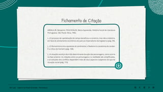 130 | 220 Caderno de Estudo Orientado - Pernambuco
Fichamento de Citação
ABDALA JR, Benjamin; PASCHOALIN, Maria Aparecida. História Social da Literatura
Portuguesa. São Paulo: Ática, 1982.
(...) O processo de capitalização do campo beneficiou o comércio, mas não a indústria,
em face do atrelamento econômico do país ao imperialismo da Inglaterra (pág. 99).
(...) O Romantismo era a apoteose do sentimento; o Realismo é a anatomia do caráter.
É a crítica do homem (pág. 108).
(...) A situação social já não é tão determinante da ação das personagens, como ocorria
na fase anterior. As relações entre as personagens e a realidade são simplificadas,
e as soluções dos conflitos dependem mais de seus aspectos subjetivos do que da
situação social (pág. 113).
 