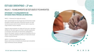 133 | 220 Caderno de Estudo Orientado - Pernambuco
AULA 3 – PLANEJAMENTO DE ESTUDOS E FICHAMENTOS
PARTE 2 – Fichamento em duplas (40 minutos)
Após a apresentação dos três principais tipos de fichamento aos(às)
estudantes, proponha que façam fichamentos textuais com base
nas técnicas que já viram em aulas anteriores: tópicos, esquemas,
mapas mentais e resumo indicativo.
Organize os(as) estudantes em duplas de forma que a sala fique
dividida em três partes iguais, de modo a distribuir igualmente
as produções relacionadas aos fichamentos: bibliográficos,
textual e de citação. Sorteie os três tipos de fichamento entre as
duplas e solicite que eles(elas) escolham um material de estudo
e façam essa ficha textual.
PARTE 3 – Fichamento individual (30 minutos)
Depois, reserve mais um momento da aula para que os estudantes
façam fichamentos textuais individuais.
ESTUDO ORIENTADO – 2º ano
ATIVIDADE 1: PLANEJAMENTO DE
ESTUDOS PARA PROVAS (50 MINUTOS)
 