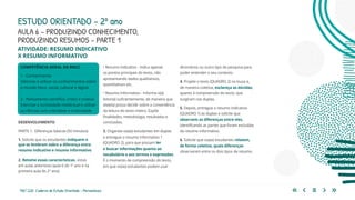 150 | 220 Caderno de Estudo Orientado - Pernambuco
COMPETÊNCIA GERAL DA BNCC
1 - Conhecimento
Valorizar e utilizar os conhecimentos sobre
o mundo físico, social, cultural e digital.
2 - Pensamento científico, crítico e criativo
Exercitar a curiosidade intelectual e utilizar
as ciências com criticidade e criatividade.
AULA 6 – PRODUZINDO CONHECIMENTO,
PRODUZINDO RESUMOS – PARTE 1
DESENVOLVIMENTO
PARTE 1: Diferenças básicas (50 minutos)
1. Solicite que os estudantes indiquem o
que se lembram sobre a diferença entre
resumo indicativo e resumo informativo.
2. Retome essas características, vistas
em aulas anteriores (aula 6 do 1º ano e na
primeira aula do 2º ano):
ESTUDO ORIENTADO – 2º ano
ATIVIDADE: RESUMO INDICATIVO
X RESUMO INFORMATIVO
• Resumo Indicativo - Indica apenas
os pontos principais do texto, não
apresentando dados qualitativos,
quantitativos etc.
• Resumo Informativo - Informa o(a)
leitor(a) suficientemente, de maneira que
ele(ela) possa decidir sobre a conveniência
da leitura do texto inteiro. Expõe
finalidades, metodologia, resultados e
conclusões.
3. Organize os(as) estudantes em duplas
e entregue o resumo informativo 1
(QUADRO 2), para que possam ler
e buscar informações quanto ao
vocabulário e aos termos e expressões.
É o momento de compreensão do texto,
em que os(as) estudantes podem usar
dicionários ou outro tipo de pesquisa para
poder entender o seu contexto.
4. Projete o texto (QUADRO 2) na lousa e,
de maneira coletiva, esclareça as dúvidas,
quanto à compreensão do texto, que
surgiram nas duplas.
5. Depois, entregue o resumo indicativo
(QUADRO 1) às duplas e solicite que
observem as diferenças entre eles,
identificando as partes que foram excluídas
do resumo informativo.
6. Solicite que os(as) estudantes relatem,
de forma coletiva, quais diferenças
observaram entre os dois tipos de resumo.
 