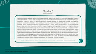 152 | 220 Caderno de Estudo Orientado - Pernambuco
Quadro 2
Resumo informativo 1
Resumo: Um estudo da Escola de Educação Física e Esporte de Ribeirão Preto (EEFERP) da USP mostra que manter a prática
de atividades físicas se tornou ainda mais importante neste período de isolamento social provocado pela pandemia do novo
coronavírus. A pesquisa, mostra que pessoas com estilo de vida mais saudável, que já realizavam atividades físicas antes da
pandemia ou que aderiram à prática neste período, conseguem suportar melhor a ansiedade e o estresse provocados neste
momento. Mas os benefícios não estão só na parte imunológica e mental. Realizar atividades físicas durante este período
pode evitar problemas de mobilidade no futuro, principalmente para aqueles que, agora, passam mais tempo sentados ou
deitados. O educador ainda destaca que muitos profissionais de educação física estão disponibilizando aulas e treinos on-line
para contribuir com quem quer realizar atividades físicas durante a pandemia. Mas é importante ter cuidado, respeitar os seus
próprios limites. Se a pessoa não treinava, tem que começar com muita cautela, respeitando suas limitações, o seu nível de
condicionamento físico. Apesar de a prática de atividades físicas ter vários benefícios, isso não significa imunidade à doença.
“É importante ressaltar que a gente tem acompanhado casos de pessoas que não apresentam nenhum fator de risco, estão
em bom estado de saúde, mas chegaram a ter complicações, ir para a UTI e ainda, em alguns casos, chegaram a óbito. Então,
ninguém está resistente ao vírus. Todos estão suscetíveis a se contaminar”, conclui o educador.
https://jornal.usp.br/ciencias/atividades-fisicas-contribuem-para-boa-saude-mental-e-imunologica-no-isolamento-social/ Acesso em 29/06/2020, às 15:26.
 