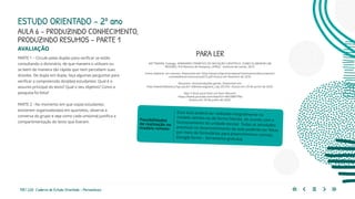 155 | 220 Caderno de Estudo Orientado - Pernambuco
AVALIAÇÃO
PARTE 1 – Circule pelas duplas para verificar se estão
consultando o dicionário, de que maneira o utilizam ou
se leem de maneira tão rápida que nem percebem suas
dúvidas. De dupla em dupla, faça algumas perguntas para
verificar a compreensão dos(das) estudantes: Qual é o
assunto principal do texto? Qual o seu objetivo? Como a
pesquisa foi feita?
PARTE 2 - No momento em que os(as) estudantes
estiverem organizados(as) em quartetos, observe a
conversa do grupo e veja como cada um(uma) justifica a
compartimentação do texto que fizeram.
Essa aula poderá ser realizada integralmente no
modelo remoto ou de forma híbrida, de acordo com o
funcionamento da unidade escolar. Todas as atividades
previstas no desenvolvimento da aula poderão ser feitas
por meio de formulários para preenchimento remoto.
(Google forms – ferramenta gratuita)
Possibilidades
de realização no
modelo remoto
PARA LER
MITTMANN, Solange. SEMINÁRIO TEMÁTICO DE INICIAÇÃO CIENTÍFICA. COMO ELABORAR UM
RESUMO. Pró-Reitoria de Pesquisa, UFRGS - Instituto de Letras, 2013.
Como elaborar um resumo. Disponível em: http://www.ufrgs.br/propesq1/seminarios/documentos/
comoelaborarumresumo2013.pdf Acesso em fevereiro de 2019.
Resumos: recomendações gerais. Disponível em:
http://www.biblioteca.fsp.usp.br/~biblioteca/guia/a_cap_05.htm Acesso em 29 de junho de 2020.
Veja 5 dicas para fazer um bom Resumo
https://www.youtube.com/watch?v=Wvi3lBETfNo
Acesso em 29 de junho de 2020.
ESTUDO ORIENTADO – 2º ano
AULA 6 – PRODUZINDO CONHECIMENTO,
PRODUZINDO RESUMOS – PARTE 1
 
