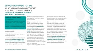 157 | 220 Caderno de Estudo Orientado - Pernambuco
COMPETÊNCIA GERAL DA BNCC
1 - Conhecimento
Valorizar e utilizar os conhecimentos sobre
o mundo físico, social, cultural e digital.
2 – Pensamento científico, crítico e criativo
Exercitar a curiosidade intelectual e utilizar
as ciências com criticidade e criatividade.
AULA 7 – PRODUZINDO CONHECIMENTO,
PRODUZINDO RESUMOS – PARTE 2
DESENVOLVIMENTO
PARTE 1: Do resumo informativo ao resumo
indicativo (40 minutos)
1. Relembre a aula anterior, solicitando aos(às)
estudantes que relatem a diferença entre
resumo indicativo e resumo informativo.
Sugere-se que o(a) educador(a) elabore mapas
mentais na lousa a partir da construção
ESTUDO ORIENTADO – 2º ano
ATIVIDADE: ELABORANDO RESUMOS
INDICATIVO E INFORMATIVO
dos(das) estudantes. É importante que
esse mapa fique disponível no quadro
durante toda aula.
2. Organize os(as) estudantes em
grupos, entregue uma cópia do texto
do QUADRO 1 (Resumo informativo)
e solicite que eles(elas) elaborem um
resumo indicativo. Sugere-se que cada
estudante do grupo desempenhe uma
função específica na elaboração do
resumo: um(uma) estudante pode ficar
encarregado de resumir cada parte do
texto, outro(a) pode articular de forma
escrita as partes para composição do
texto final, outro(a) pode cronometrar
o tempo de atividade, entre outros. O
importante é fazer de forma que ninguém
fique sem função ativa.
Sugere-se ainda que seja feito um rodízio
de funções na elaboração de resumo de
outros textos para que todos(as) participem
efetivamente do processo da atividade.
3. Lembre-os(as) de resumir brevemente
a introdução, os objetivos, o modo de
pesquisa (metodologia), os resultados e as
conclusões. Tudo de maneira breve e não
específica, sem dados qualitativos e/ou
quantitativos, apenas linhas gerais de cada
parte para o(a) leitor(a) ter uma ideia do que
se trata a pesquisa (artigo científico).
4. Em uma roda, solicite que alguns(algumas)
estudantes leiam as suas produções de
resumo indicativo para que os demais
comentem e sugiram alterações. Para
melhor acompanhamento, anote na lousa
pontos importantes das contribuições
 