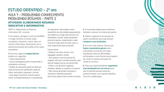 159 | 220 Caderno de Estudo Orientado - Pernambuco
PARTE 2: Elaborando um Resumo
informativo (50 minutos)
1. Em duplas, entregue o texto do QUADRO
2: Artigo científico e oriente os(as)
estudantes a fazerem, a partir dele, um
resumo informativo. Novamente com a
devida distribuição de funções entre os(as)
estudantes.
2. De início, algumas etapas básicas
podem ser sugeridas:
• Leitura panorâmica;
• Leitura investigativa (para compreender o
vocabulário e termos);
• Análise de cada parte (pode ser feita por
meio da técnica do sublinhado, palavras
chave, marcações, esquemas e outros).
• Essa etapa é essencial. Oriente-os(as) a
extrair o fundamental para a compreensão
ESTUDO ORIENTADO – 2º ano
ATIVIDADE: ELABORANDO RESUMOS
INDICATIVO E INFORMATIVO
de cada parte. Informações muito
específicas da área do(da) pesquisador(a)
que elaborou o artigo não precisam ser
entendidas a fundo. Os(as) estudantes
precisam apenas compreender a ideia
central de cada parte do texto, que é o
mais importante nesse momento.
Outras dicas:
• Elaborar um texto conciso, com
linguagem simples e direta;
• Usar apenas a terceira pessoa do
singular, não usar a primeira pessoa, quer
seja do singular (eu) ou do plural (nós);
• Evitar o uso de frases negativas,
símbolos, tabelas ou quadros no resumo;
• Não colocar gerúndios excessivos e
“achismos” (opiniões pessoais).
Essas dicas podem estar escritas na lousa.
3. Circule pelas duplas para esclarecer
dúvidas e orientar na síntese das partes.
4. Depois, organize-os em grupos de
quatro estudantes para que possam
comparar suas produções.
5. Em uma roda coletiva, solicite que
façam comentários gerais sobre
a atividade e converse com os(as)
estudantes sobre as dificuldades
enfrentadas e como fizeram para superá-
las. Anote os pontos principais da
conversa na lousa.
6. Peça que os(as) estudantes organizem
suas produções em um mural, para
que os demais possam observar
posteriormente, com maiores detalhes,
como foi a elaboração.
AULA 7 – PRODUZINDO CONHECIMENTO,
PRODUZINDO RESUMOS – PARTE 2
 