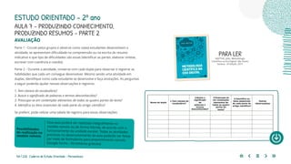 164 | 220 Caderno de Estudo Orientado - Pernambuco
AVALIAÇÃO
Parte 1 - Circule pelos grupos e observe como os(as) estudantes desenvolvem a
atividade, se apresentam dificuldade na compreensão ou na escrita do resumo
indicativo e que tipo de dificuldades são essas (identificar as partes, elaborar síntese,
escrever com coerência e coesão).
Parte 2 – Durante a atividade, converse com cada dupla para observar e registrar as
habilidades que cada um consegue desenvolver. Mesmo sendo uma atividade em
duplas, identifique como cada estudante se desenvolve e faça anotações. As perguntas
a seguir poderão ajudar nessas observações e registros.
1. Tem clareza do vocabulário?
2. Busca o significado de palavras e termos desconhecidos?
3. Preocupa-se em contemplar elementos de todas as quatro partes do texto?
4. Identifica os itens essenciais de cada parte do artigo científico?
Se preferir, pode utilizar uma tabela de registro para essas observações:
Essa aula poderá ser realizada integralmente no
modelo remoto ou de forma híbrida, de acordo com o
funcionamento da unidade escolar. Todas as atividades
previstas no desenvolvimento da aula poderão ser feitas
por meio de formulários para preenchimento remoto
(Google forms – ferramenta gratuita)
Possibilidades
de realização no
modelo remoto
PARA LER
MATTAR, João. Metodologia
Científica na Era Digital. São Paulo:
Saraiva - 4ª Edição, 2017.
ESTUDO ORIENTADO – 2º ano
AULA 7 – PRODUZINDO CONHECIMENTO,
PRODUZINDO RESUMOS – PARTE 2
 