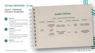 165 | 220 Caderno de Estudo Orientado - Pernambuco
ESTUDO ORIENTADO – 2º ano
AULA 8 – FORMAS DE
ESTUDO E TECNOLOGIA
OBJETIVOS
• Conhecer a técnica de cartas de estudo
ou flashcards.
• Desenvolver criatividade e capacidade de
síntese por meio de atividades manuais
ou ferramentas eletrônicas.
MATERIAIS
• Papel cartão ou cartolina.
• Canetinhas.
• Tesouras.
• Materiais de estudo (livros didáticos,
fichas,resumos,exercíciosetextosonline).
• Computadores e internet.
DURAÇÃO
• 2 aulas de 50 minutos cada.
Quadro-Síntese
Aula 8 – Formas de Estudo e Tecnologia
Atividade Competências Etapas Duração Organização Materiais
Cartas
de estudo
2 - Pensamento
científico, crítico
e criativo
5 - Cultura
digital
9 - Empatia
e cooperação
PARTE 1 – Criando
as cartas de estudo
50 min
coletiva
grupal
Quadro 1: Exemplos
de cartas de estudos
PARTE 2 – Estudando
e exercitando
a memória
50 min
livre
coletiva
Cartas de estudo
produzidas pelos(as)
estudantes
 