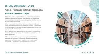 167 | 220 Caderno de Estudo Orientado - Pernambuco
AULA 8 – FORMAS DE ESTUDO E TECNOLOGIA
ESTUDO ORIENTADO – 2º ano
ATIVIDADE: CARTAS DE ESTUDO
3. Além disso, indique aos(às) estudantes que é importante criar baralhos
pequenos e separados por assuntos. Assim, fica mais fácil de se estudar.
Para estudantes com baixa visão, oriente para que façam baralhos maiores,
de acordo com sua necessidade.
4. Criar uma rotina de estudo das cartas também é importante. Ela pode
ocorrer semanalmente (apenas para rever alguns conceitos), a cada três dias
(como manutenção da informação) ou diariamente (para assuntos que ainda
requerem estudo e memorização.
5. Para cada momento de estudo das cartas também é adequado criar
momentos de descanso, ou seja, um tempo de leitura das cartas e um
tempo de intervalo.
6. Oriente os(as) estudantes a separarem as cartas cujas habilidades
já dominam em uma pasta e as cartas cujas habilidades precisam ser
adquiridas em outra pasta. Depois, no próximo momento de estudo/
memorização, é só embaralhar as cartas e começar novamente.
 