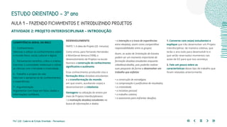176 | 220 Caderno de Estudo Orientado - Pernambuco
AULA 1 – FAZENDO FICHAMENTOS E INTRODUZINDO PROJETOS
ESTUDO ORIENTADO – 3º ano
ATIVIDADE 2: PROJETO INTERDISCIPLINAR – INTRODUÇÃO
DESENVOLVIMENTO
PARTE 1: A ideia de Projeto (20 minutos)
Como vimos, para Fernando Hernández
e MontSerrat Ventura (1998), o
desenvolvimento de Projetos na escola
favorece a construção do conhecimento
significativo e autônomo.
Esse conhecimento produzido visa a
formação ética dos(das) estudantes
e a transformação do mundo
em que vivem, auxiliando-os(as) a
desenvolverem a cidadania.
Vantagens na utilização do ensino por
meio de Projetos Interdisciplinares:
• a motivação dos(das) estudantes na
busca de informações e dados;
• a interação e a troca de experiências
entre eles(elas), assim como compartilhar
responsabilidades entre os grupos;
Assim, as aulas de Orientação de Estudos
podem ser um momento importante de
formação dos(das) estudantes enquanto
cidadãos(cidadãs), pois poderão realizar
suas pesquisas de forma a desenvolver um
trabalho que enfatize:
• a construção de estratégias;
• a comprovação e justificativa de resultados;
• a criatividade;
• a iniciativa pessoal;
• o trabalho coletivo;
• a autonomia para enfrentar desafios.
COMPETÊNCIA GERAL DA BNCC
1 – Conhecimento
Valorizar e utilizar os conhecimentos sobre
o mundo físico, social, cultural e digital.
2 – Pensamento científico, crítico e criativo
Exercitar a curiosidade intelectual e utilizar
as ciências com criticidade e criatividade.
6 - Trabalho e projeto de vida
Valorizar e apropriar-se de conhecimentos
e experiências.
7 - Argumentação
Argumentar com base em fatos, dados e
informações confiáveis.
1. Converse com os(as) estudantes e
explique que irão desenvolver um Projeto
Interdisciplinar, de maneira coletiva, que
terão o ano todo para desenvolvê-lo e
que serão reservados momentos nas
aulas de EO para que isso aconteça.
2. Fale um pouco sobre as
características desse tipo de trabalho que
foram relatadas anteriormente.
 