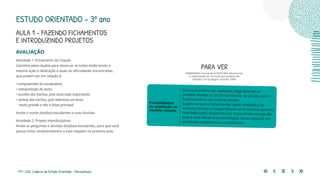 177 | 220 Caderno de Estudo Orientado - Pernambuco
AVALIAÇÃO
Atividade 1: Fichamento de Citação
Caminhe pelas duplas para observar se todos estão tendo a
mesma ação e dedicação e quais as dificuldades encontradas,
que podem ser em relação à:
• compreensão do vocabulário;
• interpretação do texto;
• escolha dos trechos, pois acha tudo importante;
• síntese dos trechos, pois seleciona um texto
muito grande e não a frase principal.
Anote o nome dos(das) estudantes e suas dúvidas.
Atividade 2: Projeto Interdisciplinar
Anote as perguntas e dúvidas dos(das) estudantes, para que você
possa incluir esclarecimentos a esse respeito na próxima aula.
Essa aula poderá ser realizada integralmente no
modelo remoto ou de forma híbrida, de acordo com o
funcionamento da unidade escolar.
Sugere-se que os fichamentos sejam realizados de
maneira remota e compartilhada na ferramenta gratuita
intitulada trello, disponível em: https://trello.com/pt-BR.
Essa é uma ferramenta tecnológica muito utilizada em
ambientes acadêmicos e corporativos.
Possibilidades
de realização no
modelo remoto
PARA VER
HERNÁNDEZ, Fernando & VENTURA, Montserrat.
A organização do currículo por projetos de
trabalho. Porto Alegre: Artmed, 1998.
ESTUDO ORIENTADO – 3º ano
AULA 1 – FAZENDO FICHAMENTOS
E INTRODUZINDO PROJETOS
 