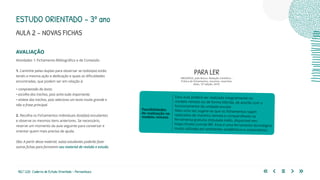 182 | 220 Caderno de Estudo Orientado - Pernambuco
AVALIAÇÃO
Atividades 1: Fichamento Bibliográfico e de Conteúdo
1. Caminhe pelas duplas para observar se todos(as) estão
tendo a mesma ação e dedicação e quais as dificuldades
encontradas, que podem ser em relação à:
• compreensão do texto;
• escolha dos trechos, pois acha tudo importante;
• síntese dos trechos, pois seleciona um texto muito grande e
não a frase principal.
2. Recolha os Fichamentos individuais dos(das) estudantes
e observe os mesmos itens anteriores. Se necessário,
reserve um momento da aula seguinte para conversar e
orientar quem mais precisa de ajuda.
Obs: A partir desse material, os(as) estudantes poderão fazer
outras fichas para formarem seu material de revisão e estudo.
Essa aula poderá ser realizada integralmente no
modelo remoto ou de forma híbrida, de acordo com o
funcionamento da unidade escolar.
Mais uma vez sugere-se que os fichamentos sejam
realizados de maneira remota e compartilhada na
ferramenta gratuita intitulada trello, disponível em:
https://trello.com/pt-BR. Essa é uma ferramenta tecnológica
muito utilizada em ambientes acadêmicos e corporativos.
Possibilidades
de realização no
modelo remoto
PARA LER
MEDEIROS, João Bosco. Redação Científica –
Prática de fichamentos, resumos, resenhas.
Atlas, 13ª edição, 2019.
ESTUDO ORIENTADO – 3º ano
AULA 2 – NOVAS FICHAS
 