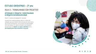 188 | 220 Caderno de Estudo Orientado - Pernambuco
AULA 3 – TRABALHANDO COM PROJETOS!
ESTUDO ORIENTADO – 3º ano
ATIVIDADE 2: PROJETO - CONSTRUINDO
O PROJETO INTERDISCIPLINAR
Parte 4 – Critérios de Avaliação (15 minutos)
Converse com os(as) estudantes sobre os critérios de
avaliação, para que tenham ciência do que será observado e
que possam acompanhar o seu processo de aprendizagem
com mais clareza. Os critérios envolvem não somente a
apresentação do “dossiê” ou “pasta” individual, mas a
participação geral do(a) estudante e do grupo.
 