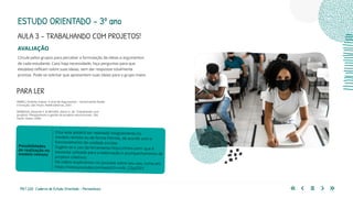 190 | 220 Caderno de Estudo Orientado - Pernambuco
AVALIAÇÃO
Circule pelos grupos para perceber a formulação de ideias e argumentos
de cada estudante. Caso haja necessidade, faça perguntas para que
eles(elas) reflitam sobre suas ideias, sem dar respostas totalmente
prontas. Pode-se solicitar que apresentem suas ideias para o grupo maior.
Essa aula poderá ser realizada integralmente no
modelo remoto ou de forma híbrida, de acordo com o
funcionamento da unidade escolar.
Sugere-se o uso da ferramenta https://miro.com/ que é
bastante utilizada para a elaboração e acompanhamento de
projetos coletivos.
Há vídeos explicativos no youtube sobre seu uso, como em
https://www.youtube.com/watch?v=oIN_CZpGT6Y
Possibilidades
de realização no
modelo remoto
PARA LER
ABREU, Antônio Suárez. A Arte de Argumentar – Gerenciando Razão
e Emoção. São Paulo: Ateliê Editorial, 2001.
BARBOSA, Eduardo F. & MOURA, Dácio G. de. Trabalhando com
projetos: Planejamento e gestão de projetos educacionais. São
Paulo: Vozes, 2006.
ESTUDO ORIENTADO – 3º ano
AULA 3 – TRABALHANDO COM PROJETOS!
 