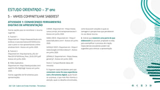 202 | 220 Caderno de Estudo Orientado - Pernambuco
5 - VAMOS COMPARTILHAR SABERES?
ESTUDO ORIENTADO – 3º ano
ATIVIDADE 1: CONHECENDO FERRAMENTAS
DIGITAIS DE APRESENTAÇÃO
CANVA. Disponível em: <https://www.
canva.com/pt_br/criar/apresentacoes/>.
Acesso em junho 2020.
HAIKU DECK. Disponível em: <https://
www.haikudeck.com/>. Acesso em junho
2020.
GOOGLE DOCS. Disponível em: <https://
www.Google.com/docs/about/>. Acesso
em junho 2020.
GENIALLY. Disponível em: <https://www.
genial.ly/>. Acesso em junho 2020.
Parte 2: Compartilhando ideias (40
minutos)
1. Organize os(as) estudantes para que
comentem como foi essa experiência
com a ferramenta digital, quais foram
as surpresas, o que mais lhes chamou a
atenção, quais os desafios encontrados,
como buscaram soluções e quais as
vantagens e perspectivas que perceberam
no uso desse recurso.
2. Solicite que mostrem uma parte do que
elaboraram (se possível, projetada na tela),
para exemplificar o processo de criação.
Os(as) demais estudantes podem dar
sugestões para otimizar a apresentação.
Outras opções para se reconhecer o recurso
sugerido:
1. Tutorial 1:
Disponível em: <https://www.techtudo.com.
br/dicas-e-tutoriais/noticia/2013/05/como-
usar-o-prezi-e-criar-apresentacoes-online-
atrativas.html>. Acesso em junho 2020.
2. Tutorial 2:
Disponível em: http://portal.bu.ufsc.br/
files/2013/10/Oficina_Prezi_20.03.2015.pdf.
Acesso em junho 2020.
3. Vídeo explicativo:
Disponível em: https://www.youtube.com/
watch?v=Db-DlgYyXg8. Acesso em junho
2020.
Outras sugestões de ferramentas para
apresentações:
 