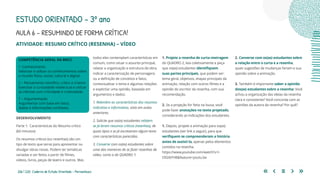 206 | 220 Caderno de Estudo Orientado - Pernambuco
AULA 6 – RESUMINDO DE FORMA CRÍTICA!
ESTUDO ORIENTADO – 3º ano
ATIVIDADE: RESUMO CRÍTICO (RESENHA) – VÍDEO
todos eles contemplam características em
comum, como situar o assunto principal,
relatar a organização e estrutura da obra,
indicar a caracterização de personagens
ou a definição de conceitos e fatos,
contextualizar o tema e algumas relações
e explicitar uma opinião, baseada em
argumentos e dados.
1. Relembre as características dos resumos
indicativo e informativo, visto em aulas
anteriores.
2. Solicite que os(as) estudantes relatem
se já leram resumos críticos (resenhas), de
quais tipos e se já escreveram algum texto
com características parecidas.
3. Converse com os(as) estudantes sobre
uma das maneiras de se fazer resenhas de
vídeo, como a do QUADRO 1:
1. Projete a resenha de curta-metragem
do QUADRO 2, leia coletivamente e peça
que os(as) estudantes identifiquem
suas partes principais, que podem ser:
tema geral, objetivos, etapas principais da
animação, relação com outros filmes e a
opinião do escritor da resenha, com sua
recomendação.
2. Se a projeção for feita na lousa, você
pode fazer anotações no texto projetado,
considerando as indicações dos estudantes.
1. Depois, projete a animação para os(as)
estudantes (ver link a seguir), para que
verifiquem se compreenderam a história
antes de assisti-la, apenas pelos elementos
contidos na resenha.
https://www.youtube.com/watch?v=l-
OIl2i6YH8&feature=youtu.be
COMPETÊNCIA GERAL DA BNCC
1- Conhecimento
Valorizar e utilizar os conhecimentos sobre
o mundo físico, social, cultural e digital.
2 – Pensamento científico, crítico e criativo
Exercitar a curiosidade intelectual e utilizar
as ciências com criticidade e criatividade.
7 – Argumentação
Argumentar com base em fatos,
dados e informações confiáveis.
2. Converse com os(as) estudantes sobre
a relação entre o curta e a resenha,
quais sugestões de mudanças fariam e sua
opinião sobre a animação.
3. Também é importante saber a opinião
dos(as) estudantes sobre a resenha: Você
achou a organização das ideias da resenha
clara e consistente? Você concorda com as
opiniões da autora da resenha? Por quê?
DESENVOLVIMENTO
Parte 1: Características do Resumo crítico
(60 minutos)
Os resumos críticos (ou resenhas) são um
tipo de texto que serve para apresentar ou
divulgar obras novas. Podem ter temáticas
variadas e ser feitos a partir de filmes,
vídeos, livros, peças de teatro e outros. Mas
 