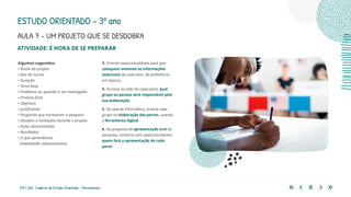 214 | 220 Caderno de Estudo Orientado - Pernambuco
AULA 7 – UM PROJETO QUE SE DESDOBRA
ESTUDO ORIENTADO – 3º ano
ATIVIDADE: É HORA DE SE PREPARAR
3. Oriente os(as) estudantes para que
coloquem somente as informações
essenciais de cada item, de preferência
em tópicos.
4. Escreva, ao lado de cada parte, qual
grupo ou pessoa será responsável pela
sua elaboração.
5. Na sala de informática, oriente cada
grupo na elaboração das partes, usando
a ferramenta digital.
6. Na proposta de apresentação oral da
pesquisa, combine com os(as) estudantes
quem fará a apresentação de cada
parte.
Algumas sugestões:
• Nome do projeto
• Ano da turma
• Duração
• Tema base
• Problema ou questão a ser investigada
• Produto final
• Objetivos
• Justificativa
• Perguntas que nortearam a pesquisa
• Desafios e limitações durante o projeto
• Ações desenvolvidas
• Resultados
• O que aprendemos
(habilidades desenvolvidas)
 