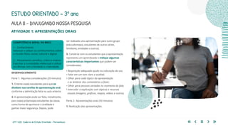217 | 220 Caderno de Estudo Orientado - Pernambuco
AULA 8 – DIVULGANDO NOSSA PESQUISA
ESTUDO ORIENTADO – 3º ano
ATIVIDADE 1: APRESENTAÇÕES ORAIS
ser realizada uma apresentação para outro grupo
(educadores(as), estudantes de outras séries,
familiares, entidades e outros).
3. Converse com os estudantes que a apresentação
representa um aprendizado e indique algumas
características importantes que podem ser
consideradas:
• Respiração adequada ajuda na colocação da voz;
• Falar em um tom claro e audível;
• Olhar para cada tópico da apresentação
e se lembrar dos comentários a fazer;
• Olhar para pessoas variadas no momento da fala;
• Intercalar a explicação com tópicos e recursos
visuais (imagens, gráficos, mapas, vídeos e outros).
Parte 2: Apresentações orais (50 minutos)
1. Realização das apresentações.
COMPETÊNCIA GERAL DA BNCC
1 – Conhecimento
Valorizar e utilizar os conhecimentos sobre
o mundo físico, social, cultural e digital.
2 – Pensamento científico, crítico e criativo
Exercitar a curiosidade intelectual e utilizar
as ciências com criticidade e criatividade.
DESENVOLVIMENTO
Parte 1: Algumas considerações (20 minutos)
1. Oriente os(as) estudantes para que se
dividam nas tarefas de apresentação oral,
conforme a delimitação feita na aula anterior.
2. A apresentação pode ser feita, inicialmente,
para os(as) próprios(as) estudantes da classe,
como forma de aprimorar a oralidade e
ganhar maior segurança. Depois, pode
 