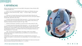 219 | 220 Caderno de Estudo Orientado - Pernambuco
7. REFERÊNCIAS
BRASIL. Base Nacional Comum Curricular (BNCC). Educação é a Base. Brasília, MEC/
CONSED/UNDIME, 2017.
_____. LEI Nº 13.415, DE 16 DE FEVEREIRO DE 2017. Altera a Lei 9394/96 e dá outras
providências. Diário Oficial da União - Seção 1 - 17/2/2017, Página 1 (Publicação
Original)
_____. Diretrizes Curriculares Nacionais Gerais da Educação Básica/ Ministério da
Educação. Secretária de Educação Básica. Diretoria de Currículos e Educação Integral. –
Brasília: MEC, SEB, DICEI, 2013. 542p.
_____. Conselho Nacional de Educação (CNE). Resolução n. 3, de 26 de junho de 1998.
Institui as Diretrizes Curriculares Nacionais para o Ensino Médio. Diário Oficial da
República Federativa do Brasil, Brasília, DF, 5 ago. 1998a.
_____. Ministério da Educação. Orientações curriculares do ensino médio. Brasília, DF, 2004.
_____. Conselho Nacional de Educação (CNE). Resolução n. 1, de 3 de março de 2005.
Atualiza as Diretrizes Curriculares Nacionais Definidas pelo Conselho Nacional de
Educação para o Ensino Médio e para a Educação Profissional Técnica de nível médio
às disposições do Decreto n. 5.154/2004. Diário Oficial da República Federativa do
Brasil, Brasília, DF, 11 mar. 2005.
_____. MEC. Secretaria de Educação Média e Tecnológica. PCNs+ Ensino Médio:
orientações educacionais complementares aos Parâmetros Curriculares Nacionais.
Brasília, 2002. 144 p.
HERNÁNDEZ, Fernando; VENTURA, Montserrat. A organização do currículo por
projetos de trabalho: o conhecimento é um caleidoscópio. 5. ed. Porto Alegre: Artmed,
1998.
INSTITUTO DE CORRESPONSABILIDADE PELA EDUCAÇÃO (ICE). Material do Educador -
Aulas de Estudo Orientado Ensino Médio. [S. l.: s. n.], 2016.
 