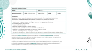 23 | 220 Caderno de Estudo Orientado - Pernambuco
Junto a esse Roteiro Orientado, o(a) professor(a) de área envia textos complementares, caso sejam
necessários (pode ser somente o próprio material do estudante: livros etc.). No caso do exemplo anterior,
poderiam ser disponibilizados os textos indicados.
Também, junto ao Roteiro Orientado, apresentado ao(à) estudante (Ficha) e os textos complementares, o(a)
professor(a) de área pode enviar algumas sugestões ao(à) professor(a) de EO, indicando se a atividade é
totalmente individual ou em duplas e como o(a) professor(a) poderá orientá-la.
Roteiro de Estudo Orientado
Nome: Ano: 2020
Roteiro Orientado: 4 Tema: Crônica e Conto Prof: Amanda Data: Prazo:
Habilidade:
EM13LP49 Perceber as peculiaridades estruturais e estilísticas de diferentes gêneros literários para
experimentar os diferentes ângulos de apreensão do indivíduo e do mundo pela literatura.
• Leia a crônica “Tropeços” do autor Ivan Ângelo. Texto será entregue pelo(a) educador(a).
• Sublinhe as palavras desconhecidas.
• Faça anotações das dúvidas.
• Responda às quatro questões a respeito do texto.
• Faça a leitura do conto “Chuva: a abensonhada” do autor Mia Couto.
• Responda à atividade de identificação dos elementos do gênero textual
(narrador, tempo, lugar/espaço, personagem e enredo).
• Compare os dois gêneros e elabore um desenho que represente a característica principal de cada um deles.
 