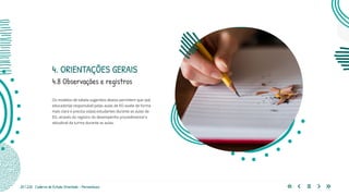25 | 220 Caderno de Estudo Orientado - Pernambuco
Os modelos de tabela sugeridos abaixo permitem que o(a)
educador(a) responsável pelas aulas de EO avalie de forma
mais clara e precisa os(as) estudantes durante as aulas de
EO, através do registro do desempenho procedimental e
atitudinal da turma durante as aulas.
4.8 Observações e registros
4. ORIENTAÇÕES GERAIS
 