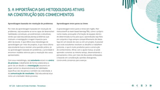 30 | 220 Caderno de Estudo Orientado - Pernambuco
Aprendizagem baseada em resolução de problemas
Por meio da aprendizagem baseada em resolução de
problemas, o(a) estudante se torna capaz de desenvolver
habilidades conceituais, procedimentais e atitudinais,
sendo que o(a) educador(a) planeja problemas que
motivam a investigação e tragam impactos para
além da escola. O que difere esta metodologia da
aprendizagem por meio de projetos, é que nesta última
o(a) estudante busca resolver uma questão prática. Já
na aprendizagem baseada em problemas, a prioridade é
encontrar modelos teóricos para a resolução dos casos
apresentados.
Com essa metodologia, o(a) estudante estará no centro
do processo, trabalhando de forma colaborativa a
partir de um desafio e a investigação assumirá um
papel central no desenvolvimento de habilidades
específicas das disciplinas e também da criatividade, e
da comunicação de resultados. O(a) educador(a) atua
como um orientador deste processo.
Aprendizagem entre pares ou times
A aprendizagem entre pares e times (em inglês, Peer
Instruction/PI ou team based learning/TBL), como o próprio
nome revela, pressupõe a formação de equipes dentro
de determinada turma para que o aprendizado seja feito
em conjunto e haja sempre compartilhamento de ideias.
Seja em um estudo de caso ou em um projeto, é possível
que os/as estudantes resolvam os desafios e trabalhem
juntos/as, o que é muito produtivo para a construção
de conhecimento. Afinal, com a ajuda mútua, se pode
aprender e ensinar ao mesmo tempo, desenvolvendo o
pensamento crítico, por meio de discussões embasadas
e levando em consideração opiniões divergentes,
construindo consensos para avançar.
5. A IMPORTÂNCIA DAS METODOLOGIAS ATIVAS
NA CONSTRUÇÃO DOS CONHECIMENTOS
 