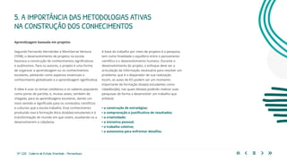 31 | 220 Caderno de Estudo Orientado - Pernambuco
Aprendizagem baseada em projetos
Segundo Fernando Hernández e MontSerrat Ventura
(1998), o desenvolvimento de projetos na escola
favorece a construção de conhecimentos significativos
e autônomos. Para os autores, o projeto é uma forma
de organizar a aprendizagem ou os conhecimentos
escolares, adotando como aspectos essenciais o
conhecimento globalizado e a aprendizagem significativa.
A ideia é usar os temas cotidianos e os saberes populares
como ponto de partida, e, muitas vezes, também de
chegada, para as aprendizagens escolares, dando um
novo sentido e significado para os conteúdos científicos
e culturais que a escola trabalha. Esse conhecimento
produzido visa à formação ética dos(das) estudantes e à
transformação do mundo em que vivem, auxiliando-os a
desenvolverem a cidadania.
5. A IMPORTÂNCIA DAS METODOLOGIAS ATIVAS
NA CONSTRUÇÃO DOS CONHECIMENTOS
A base do trabalho por meio de projetos é a pesquisa,
tem como finalidade o equilíbrio entre o pensamento
científico e o desenvolvimento humano. Durante o
desenvolvimento do projeto, o enfoque deve ser a
articulação da informação necessária para resolver um
problema, que é o disparador de sua realização.
Assim, as aulas de EO podem ser um momento
importante de formação dos(as) estudantes como
cidadãos(ãs), nas quais eles(as) poderão realizar suas
pesquisas de forma a desenvolver um trabalho que
enfatize:
• a construção de estratégias;
• a comprovação e justificativa de resultados;
• a criatividade;
• a iniciativa pessoal;
• o trabalho coletivo;
• a autonomia para enfrentar desafios.
 