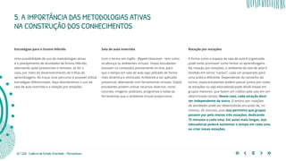 32 | 220 Caderno de Estudo Orientado - Pernambuco
Estratégias para o Ensino Híbrido
Uma possibilidade de uso de metodologias ativas
é o planejamento de atividades de Ensino Híbrido,
alternando aulas presenciais e remotas, se for o
caso, por meio do desenvolvimento de trilhas de
aprendizagens. Ao traçar esse percurso é possível utilizar
estratégias diferenciadas. Aqui abordaremos o uso da
sala de aula invertida e a rotação por estações.
Sala de aula invertida
Com o termo em inglês - flipped classroom - tem como
arcabouço os ambientes virtuais. Os(as) estudantes
acessam os conteúdos previamente on-line, para
que o tempo em sala de aula seja utilizado de forma
mais dinâmica e otimizada. Ambiente a ser aplicado:
presencial, alternando com ferramentas virtuais. Os(as)
estudantes podem utilizar recursos diversos, como
tutoriais, imagens, podcasts, programas e todas as
ferramentas que o ambiente virtual proporciona.
Rotação por estações
A forma como o espaço da sala de aula é organizado
pode tanto promover como limitar as aprendizagens.
Na rotação por estações, o ambiente da sala de aula é
dividido em vários "cantos", cada um preparado para
uma prática diferente. Dependendo do tamanho da
turma, os(as) estudantes podem passar juntos por todas
as estações ou o(a) educador(a) pode dividi-los(as) em
grupos menores, que fazem um rodízio pela sala em um
determinado tempo. Nesse caso, cada estação deve
ser independente da outra. O ensino por rotações
de atividades pode ser desenvolvido em aulas de, no
mínimo, 45 minutos, pois isso permitirá que grupos
passem por pelo menos três estações, dedicando
15 minutos a cada uma. Em aulas mais longas, o(a)
educador(a) poderá aumentar o tempo em cada uma
ou criar novas estações.
5. A IMPORTÂNCIA DAS METODOLOGIAS ATIVAS
NA CONSTRUÇÃO DOS CONHECIMENTOS
 