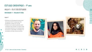 39 | 220 Caderno de Estudo Orientado - Pernambuco
Atividade 1 – Estudo E Vida
Opção 1
• Distribua os três pequenos textos para
seis grupos lerem ou peça que três
estudantes os leiam em voz alta.
• Converse com os(as) estudantes sobre
a influência dos estudos na vida de cada
uma dessas pessoas e as mudanças que
ocorreram na vida delas, na família e na
sociedade com base nessas escolhas.
Foto: Nasa (adaptada)
Foto: The New York Times (adaptada)
Foto: By Demosh
ESTUDO ORIENTADO – 1º ano
AULA 1 – EU E OS ESTUDOS
 