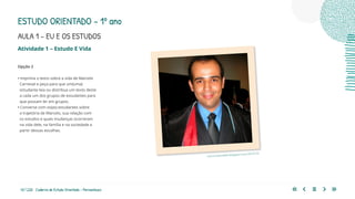 43 | 220 Caderno de Estudo Orientado - Pernambuco
Atividade 1 – Estudo E Vida
Opção 2
• Imprima o texto sobre a vida de Marcelo
Carneval e peça para que um(uma)
estudante leia ou distribua um texto deste
a cada um dos grupos de estudantes para
que possam ler em grupos.
• Converse com os(as) estudantes sobre
a trajetória de Marcelo, sua relação com
os estudos e quais mudanças ocorreram
na vida dele, na família e na sociedade a
partir dessas escolhas.
concurseirodefe.blogspot.com/2013/10/
ESTUDO ORIENTADO – 1º ano
AULA 1 – EU E OS ESTUDOS
 