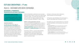 56 | 220 Caderno de Estudo Orientado - Pernambuco
ATIVIDADE 2: PRIMEIRAS
TÉCNICAS DE LEITURA E ESTUDOS
COMPETÊNCIA GERAL DA BNCC
2 – Pensamento científico, crítico e criativo
Exercitar a curiosidade intelectual e utilizar
as ciências com criticidade e criatividade.
DESENVOLVIMENTO
Ao longo das aulas de EO, algumas
técnicas de leitura e de estudos serão
trabalhadas. Desenvolver habilidades de
leitura, compreensão e interpretação de
texto é uma das ferramentas que auxiliam
os estudantes em seus estudos. Lembre-se
de envolver os estudantes público-alvo do
atendimento educacional especializado e
avalie a necessidade de apoio do professor
do AEE para possíveis adaptações.
Conforme Rosenblatt, cada leitura é uma transação
que ocorre entre o leitor e o texto em um determinado
momento e lugar. (...) O sentido não está pronto nem
dentro do texto, nem dentro do leitor, mas surge
durante a transação. (ROSENBLATT, 2004, p. 1369).
PARTE 1: Leitura panorâmica (25 min)
Uma técnica bastante empregada para se realizar a
compreensão e interpretação inicial de um texto, e
que auxilia o estudante a construir esse sentido, é
a leitura panorâmica, seguida da utilização de um
dicionário e da análise de termos em um contexto.
1. Distribua o TEXTO 1, um para cada estudante,
e peça que façam uma breve leitura (leitura
panorâmica), de maneira geral, apenas para
identificar as partes do texto e, principalmente,
qual é o assunto principal.
2. Depois, solicite que o leiam individual e
silenciosamente, com mais atenção.
3. Pergunte o que entenderam, de maneira geral, e
quais as dificuldades que enfrentaram ao lê-lo.
4. Explique que, para compreendermos um texto de
maneira mais eficaz, se faz necessário cerca de três
leituras:
• Leitura panorâmica: leitura de maneira geral, leitura de algumas
partes do texto, com o objetivo de identificar a ideia principal.
• Leitura de investigação: leitura feita para se compreender
cada parte do texto, prestando atenção ao que não entendeu,
sejam palavras isoladas ou termos e expressões, que
adquirem sentido se situadas dentro de um contexto.
• Leitura orientada: agora, com as dúvidas de vocabulário e
contextos esclarecidas e com atenção a uma pergunta, o(a) estudante
pode voltar ao texto para tentar responder a essa questão.
ESTUDO ORIENTADO – 1º ano
AULA 2 – INICIANDO UMA NOVA CAMINHADA
 