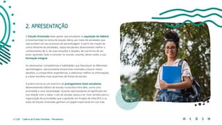 6 | 220 Caderno de Estudo Orientado - Pernambuco
2. APRESENTAÇÃO
O Estudo Orientado deve apoiar o(a) estudante na aquisição de hábitos
e incentivá-lo(a) na rotina de estudo diário, por meio de atividades que
o(a) auxiliem em seu processo de aprendizagem. A partir da criação da
rotina eficiente de atividades, os(as) estudantes desenvolvem melhor o
conhecimento de si, de suas emoções e reações, de sua forma de ser,
estar, aprender, fazer e conviver no mundo, visando, deste modo, a sua
formação integral.
Ao desenvolver competências e habilidades que favoreçam as diferentes
aprendizagens, o(a) estudante estará mais motivado a buscar novos
desafios, a compartilhar experiências, a selecionar melhor as informações
e a fazer escolhas mais assertivas de fontes de estudo.
A prática torna-se um exercício de protagonismo do(a) estudante,
desenvolvendo hábitos de estudo na escola e fora dela, como uma
prioridade e uma necessidade. Quando o(a) estudante vê significado em
sua relação com o saber, o ato de estudar passa a ter novo sentido para a
organização de prioridades que o ajudarão em Projeto de Vida (PV), e as
aulas de Estudo Orientado ganham um papel importante em sua vida.
 