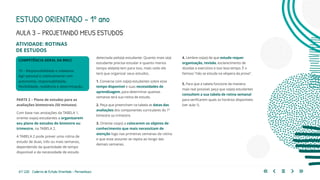 61 | 220 Caderno de Estudo Orientado - Pernambuco
ATIVIDADE: ROTINAS
DE ESTUDOS
COMPETÊNCIA GERAL DA BNCC
10 – Responsabilidade e cidadania
Agir pessoal e coletivamente com
autonomia, responsabilidade,
flexibilidade, resiliência e determinação.
PARTE 2 – Plano de estudos para as
avaliações bimestrais (50 minutos)
Com base nas anotações da TABELA 1,
oriente os(as) estudantes a organizarem
seu plano de estudos do bimestre ou
trimestre, na TABELA 2.
A TABELA 2 pode prever uma rotina de
estudo de duas, três ou mais semanas,
dependendo da quantidade de tempo
disponível e da necessidade de estudo
detectada pelo(a) estudante. Quanto mais o(a)
estudante precisa estudar e quanto menos
tempo ele(ela) tem para isso, mais cedo ele
terá que organizar seus estudos.
1. Converse com os(as) estudantes sobre esse
tempo disponível e suas necessidades de
aprendizagem, para determinar quantas
semanas terá sua rotina de estudo.
2. Peça que preencham na tabela as datas das
avaliações dos componentes curriculares do 1º
bimestre ou trimestre.
3. Oriente-os(as) a colocarem os objetos de
conhecimento que mais necessitam de
atenção logo nas primeiras semanas da rotina
e que esse assunto se repita ao longo das
demais semanas.
4. Lembre-os(as) de que estudo requer
organização, revisão, esclarecimento de
dúvidas e exercícios e isso leva tempo. É o
famoso “não se estuda na véspera da prova”.
5. Para que a tabela funcione da maneira
mais real possível, peça que os(as) estudantes
consultem a sua tabela de rotina semanal
para verificarem quais os horários disponíveis
(ver aula 1).
ESTUDO ORIENTADO – 1º ano
AULA 3 – PROJETANDO MEUS ESTUDOS
 