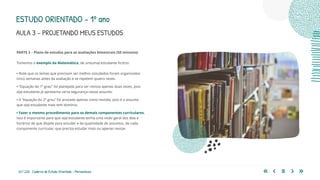 63 | 220 Caderno de Estudo Orientado - Pernambuco
PARTE 2 – Plano de estudos para as avaliações bimestrais (50 minutos)
Tomemos o exemplo da Matemática, de um(uma) estudante fictício:
• Note que os temas que precisam ser melhor estudados foram organizados
cinco semanas antes da avaliação e se repetem quatro vezes.
• “Equação do 1º grau” foi planejada para ser revista apenas duas vezes, pois
o(a) estudante já apresenta certa segurança nesse assunto.
• A “equação do 2º grau” foi anotada apenas como revisão, pois é o assunto
que o(a) estudante mais tem domínio.
• Fazer o mesmo procedimento para os demais componentes curriculares.
Isso é importante para que o(a) estudante tenha uma visão geral dos dias e
horários de que dispõe para estudar e da quantidade de assuntos, de cada
componente curricular, que precisa estudar mais ou apenas revisar.
ESTUDO ORIENTADO – 1º ano
AULA 3 – PROJETANDO MEUS ESTUDOS
 
