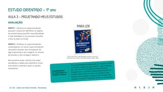 64 | 220 Caderno de Estudo Orientado - Pernambuco
AVALIAÇÃO
PARTE 1 - Observe se os(as) estudantes
possuem clareza em identificar os objetos
de conhecimento que têm mais dificuldade
e mais facilidade ou se precisam consultar
a lista na base curricular.
PARTE 2 - Verifique se os(as) estudantes
contemplaram na rotina o que consideram
necessário estudar, sem se esquecer de
algo importante e sem exagerar no volume
de estudos e não conseguir realizá-lo.
Nas próximas aulas, retome com os(as)
estudantes a tabela para identificar se ela
está sendo cumprida e quais os ajustes
necessários.
Para necessidade de adaptação ao modelo remoto
ou híbrido, sugere-se que a parte 1 seja realizada
por meio de um formulário, individualmente
(Google forms - gratuito). O(a) professor(a) de EO
poderá extrair do formulário os assuntos mais
citados, para orientar a organização do plano de
estudos, na parte 2, seja ela remota ou presencial.
Possibilidades
de realização no
modelo remoto
PARA LER
RUIZ, João Álvaro. Metodologia científica: guia para
eficiência nos estudos. São Paulo: Editora Atlas, 2006.
ESTUDO ORIENTADO – 1º ano
AULA 3 – PROJETANDO MEUS ESTUDOS
 
