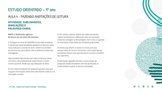 69 | 220 Caderno de Estudo Orientado - Pernambuco
ATIVIDADE: SUBLINHADOS,
MARCAÇÕES E
PALAVRAS-CHAVE.
PARTE 2: Realizando registros
de leitura em um texto (50 minutos)
1. Entregue um texto do QUADRO 4 para cada estudante
e solicite que os(as) estudantes apliquem as técnicas vistas
nessa aula para o estudo do texto. Lembre-os também
das técnicas da aula anterior: leitura dinâmica e leitura de
investigação.
O(a) estudante não precisa usar todas as técnicas nesse
momento, mas é interessante experimentar o maior
número possível, desde que seja adequado ao texto.
2. Com os(as) estudantes em pequenos grupos, peça que
troquem informações sobre como eles fizeram a leitura e as
marcações no texto.
3. De maneira coletiva, solicite que os(as) estudantes
relatem semelhanças e diferenças entre as anotações,
indicando vantagens e desvantagens, bem como a sugestão
de marcações novas, feitas por eles(elas) próprios(as).
4. Solicite que afixem os textos no mural, para que
possam olhar, em outros momentos, como os(as) demais
estudantes fizeram seus apontamentos no texto e ampliem
seu repertório.
5. Apresente sugestões de links e outras fontes de
pesquisas aos(às) estudantes a fim de aprofundar os
conhecimentos quanto às técnicas estudadas.
ESTUDO ORIENTADO – 1º ano
AULA 4 – FAZENDO ANOTAÇÕES DE LEITURA
 