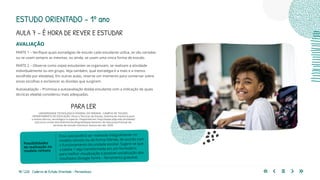98 | 220 Caderno de Estudo Orientado - Pernambuco
AVALIAÇÃO
PARTE 1 – Verifique quais estratégias de estudo cada estudante utiliza, se são variadas
ou se usam sempre as mesmas, ou ainda, se usam uma única forma de estudo.
PARTE 2 – Observe como os(as) estudantes se organizam, se realizam a atividade
individualmente ou em grupo. Veja também, qual estratégia é a mais e a menos
escolhida por eles(elas). Em outras aulas, reserve um momento para conversar sobre
essas escolhas e esclarecer as dúvidas que surgirem.
Autoavaliação – Promova a autoavaliação do(da) estudante com a indicação de quais
técnicas ele(ela) considerou mais adequadas.
Essa aula poderá ser realizada integralmente no
modelo remoto ou de forma híbrida, de acordo com
o funcionamento da unidade escolar. Sugere-se que
a tabela 1 seja transformada em um formulário
para melhor visualização e possível socialização dos
resultados (Google forms – ferramenta gratuita).
Possibilidades
de realização no
modelo remoto
PARA LER
UNIVERSIDADE TECNOLÓGICA FEDERAL DO PARANÁ - CAMPUS DE TOLEDO.
DEPARTAMENTO DE EDUCAÇÃO. Dicas e Técnicas de Estudo. Sistema de mentoria para
o ensino técnico, tecnológico e superior. Disponível em: http://www.utfpr.edu.br/toledo/
estrutura-universitaria/diretorias/dirgrad/departamento-de-educacao/manual-de-
tecnicas-de-estudo-mentoria. Acesso em abr. 2020.
ESTUDO ORIENTADO – 1º ano
AULA 7 – É HORA DE REVER E ESTUDAR
 
