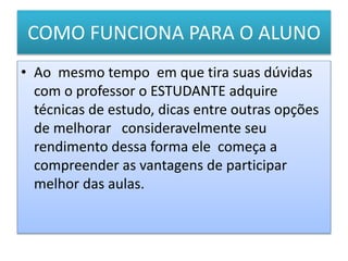 COMO FUNCIONA PARA O ALUNO
• Ao mesmo tempo em que tira suas dúvidas
com o professor o ESTUDANTE adquire
técnicas de estudo, dicas entre outras opções
de melhorar consideravelmente seu
rendimento dessa forma ele começa a
compreender as vantagens de participar
melhor das aulas.
 