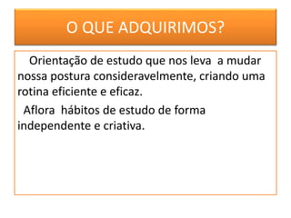 O QUE ADQUIRIMOS?
Orientação de estudo que nos leva a mudar
nossa postura consideravelmente, criando uma
rotina eficiente e eficaz.
Aflora hábitos de estudo de forma
independente e criativa.
 