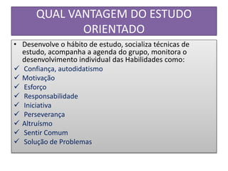 QUAL VANTAGEM DO ESTUDO
ORIENTADO
• Desenvolve o hábito de estudo, socializa técnicas de
estudo, acompanha a agenda do grupo, monitora o
desenvolvimento individual das Habilidades como:
 Confiança, autodidatismo
 Motivação
 Esforço
 Responsabilidade
 Iniciativa
 Perseverança
 Altruísmo
 Sentir Comum
 Solução de Problemas
 
