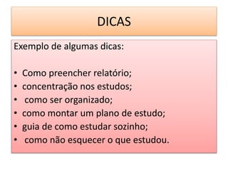 DICAS
Exemplo de algumas dicas:
• Como preencher relatório;
• concentração nos estudos;
• como ser organizado;
• como montar um plano de estudo;
• guia de como estudar sozinho;
• como não esquecer o que estudou.
 