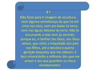 2 º
Não farás para ti imagem de escultura,
nem alguma semelhança do que há em
cima nos céus, nem em baixo na terra,
nem nas águas debaixo da terra. Não te
encurvarás a elas nem as servirás;
porque eu, o Senhor teu Deus, sou Deus
zeloso, que visito a iniquidade dos pais
nos filhos, até a terceira e quarta
geração daqueles que me odeiam. E
faço misericórdia a milhares dos que me
amam e aos que guardam os meus
mandamentos.
 