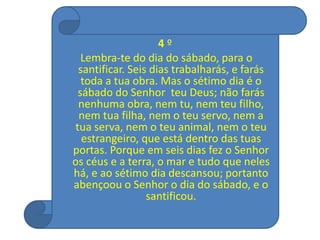 4 º
Lembra-te do dia do sábado, para o
santificar. Seis dias trabalharás, e farás
toda a tua obra. Mas o sétimo dia é o
sábado do Senhor teu Deus; não farás
nenhuma obra, nem tu, nem teu filho,
nem tua filha, nem o teu servo, nem a
tua serva, nem o teu animal, nem o teu
estrangeiro, que está dentro das tuas
portas. Porque em seis dias fez o Senhor
os céus e a terra, o mar e tudo que neles
há, e ao sétimo dia descansou; portanto
abençoou o Senhor o dia do sábado, e o
santificou.
 