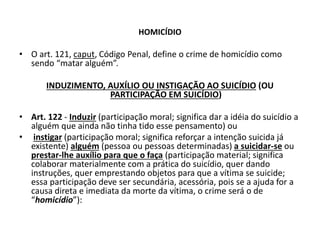 HOMICÍDIO
• O art. 121, caput, Código Penal, define o crime de homicídio como
sendo “matar alguém”.
INDUZIMENTO, AUXÍLIO OU INSTIGAÇÃO AO SUICÍDIO (OU
PARTICIPAÇÃO EM SUICÍDIO)
• Art. 122 - Induzir (participação moral; significa dar a idéia do suicídio a
alguém que ainda não tinha tido esse pensamento) ou
• instigar (participação moral; significa reforçar a intenção suicida já
existente) alguém (pessoa ou pessoas determinadas) a suicidar-se ou
prestar-lhe auxílio para que o faça (participação material; significa
colaborar materialmente com a prática do suicídio, quer dando
instruções, quer emprestando objetos para que a vítima se suicide;
essa participação deve ser secundária, acessória, pois se a ajuda for a
causa direta e imediata da morte da vítima, o crime será o de
“homicídio”):
 