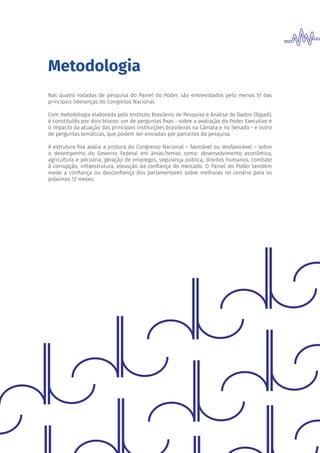 Metodologia
Nas quatro rodadas de pesquisa do Painel do Poder, são entrevistados pelo menos 51 das
principais lideranças do Congresso Nacional.
Com metodologia elaborada pelo Instituto Brasileiro de Pesquisa e Análise de Dados (Ibpad),
é constituído por dois blocos: um de perguntas fixas - sobre a avaliação do Poder Executivo e
o impacto da atuação das principais instituições brasileiras na Câmara e no Senado - e outro
de perguntas temáticas, que podem ser enviadas por parceiros da pesquisa.
A estrutura fixa avalia a postura do Congresso Nacional – favorável ou desfavorável – sobre
o desempenho do Governo Federal em áreas/temas como: desenvolvimento econômico,
agricultura e pecuária, geração de empregos, segurança pública, direitos humanos, combate
à corrupção, infraestrutura, elevação da confiança do mercado. O Painel do Poder também
mede a confiança ou desconfiança dos parlamentares sobre melhoras no cenário para os
próximos 12 meses.
 