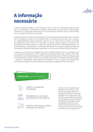 Setembro de 2018
A informação
necessária
O cenário político brasileiro é um exemplo de como a falta de informações precisas pode
levar a inquietações, instabilidade e paralisia de decisões de investimento pelos agentes
econômicos. As pesquisas estão entre os instrumentos mais efetivos para se coletar dados
em um contexto de dúvidas e incertezas.
A pesquisa Painel do Poder, uma ferramenta desenvolvida pela FleishmanHillard em parceria
com o Congresso em Foco, foi concebida como um instrumento para lidar com o cenário
de imprevisibilidade política brasileiro. Trata-se de um instrumento de apoio à decisão
de organizações sobre temas em discussão na esfera federal capazes de impactar seu
desempenho de forma direta ou indireta. Ele permite apreender, momentaneamente e em
séries históricas, a temperatura no ambiente parlamentar em relação ao governo federal, à
tramitação de propostas legislativas específicas e ao conjunto do cenário político brasileiro.
A pesquisa, que envolve a realização de quatro rodadas (ondas) anuais de sondagem com
as lideranças parlamentares mais influentes do Congresso Nacional, monitora de forma
sistemática e com fundamentação científica a agenda do legislativo. O diferencial da pesquisa
é a qualificação do público ouvido: as principais lideranças do Congresso Nacional, formais
e informais, selecionadas pela equipe do Congresso em Foco a partir do conhecimento
acumulado ao longo de anos de cobertura da atuação do Legislativo federal brasileiro.
Políticos inﬂuentes na análise
de temas de interesse
Líderes e presidentes
de partidos
Presidentes de comissões
permanentes e de inquérito
Painel do Poder: uma escuta qualificada
O painel escuta a opinião dos
quadros que orientam o voto
de suas bancadas, definem as
questões prioritárias na agenda,
dialogam com o Executivo e são
ouvidos na avaliação de propostas
em tramitação. É capaz de extrair
informações estratégicas sobre
a temperatura das principais
pautas de interesse público ou
institucionais na Câmara e Senado
e identificar riscos regulatórios.
 