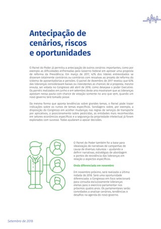 Setembro de 2018
Antecipação de
cenários, riscos
e oportunidades
O Painel do Poder já permitiu a antecipação de outros cenários importantes, como por
exemplo as dificuldades enfrentadas pelo Governo Federal em aprovar uma proposta
de reforma da Previdência. Em março de 2017, 42% dos líderes entrevistados se
disseram totalmente contrários ou contrários com ressalvas ao projeto de reforma do
sistema de aposentadorias e pensões. O painel de dezembro de 2017 revelou que 63%
das lideranças consideravam baixas ou inexistentes as chances de a proposta, mesmo
enxuta, ser votada no Congresso até abril de 2018, como desejava o poder Executivo.
Os painéis realizados em junho e em setembro deste ano mostraram que as lideranças
apostam nessa pauta com chance de votação somente no ano que vem, quando um
novo governo terá tomado posse.
Da mesma forma que aponta tendências sobre grandes temas, o Painel pode trazer
indicações sobre os rumos de temas específicos. Sondagens sobre, por exemplo, a
disposição do Congresso em acolher mudanças nas regras de serviços de transporte
por aplicativos, o posicionamento sobre pesticidas, as entidades mais reconhecidas
em setores econômicos específicos e a segurança da propriedade intelectual já foram
explorados com sucesso. Todas ajudaram a apoiar decisões.
O Painel do Poder também foi a base para
idealização de narrativas de campanhas de
causa de diversas natureza – ajudando a
definir narrativas, estratégias de abordagem
e pontos de resistência das lideranças em
relação a aspectos específicos.
Onda diferenciada em novembro
Em novembro próximo, será realizada a última
rodada de 2018. Será uma oportunidade
diferenciada: o Congresso em Foco selecionará
para consulta exclusivamente lideranças
eleitas para o exercício parlamentar nos
próximos quatro anos. Os parlamentares serão
convidados a analisar cenários, tendências e
desafios na agenda do novo governo.
 