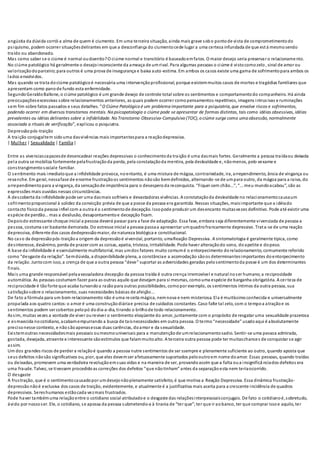 angústia da dúvida corrói a alma de quem é ciumento. Em uma terceira situação, ainda mais grave sobo pontode vista de comprometimentodo
psiquismo, podem ocorrer situaçõesdelirantes em que a desconfiança do ciumentocede lugar a uma certeza infundada de que está mesmosendo
traído ou abandonado.
Mas como saber se o ciúme é normal oudoentio?O ciúme normal e transitório é baseadoemfatos. O maior desejo seria preservar o relacionamento.
No ciúme patológico há geralmente o desejoinconsciente da ameaça de umrival. Para algumas pessoas o ciúme é vistocomozelo , sinal de amor ou
valorizaçãodoparceiro;para outros é uma prova de insegurança e baixa auto-estima. Em ambos os casos existe uma gama de sofrimentopara ambos os
lados envolvidos.
Mas quando se trata dociúme patológicoé necessária uma intervençãoprofissional, porque existemmuitos casos de mortes e tragédias familiares que
apresentam como panode fundo esta enfermidade.
SegundoGeraldoBallone, o ciúme patológico é um grande desejo de controle total sobre os sentimentos e comportamentodo companheiro. Há ainda
preocupaçõesexcessivas sobre relacionamentos anteriores, as quais podem ocorrer comopensamentos repetitivos, imagens intrusivas e ruminações
sem fim sobre fatos passados e seus detalhes. "O Ciúme Patológico é um problema importante para a psiquiatria, que envolve riscos e sofrimentos,
podendo ocorrer em diversos transtornos mentais. Na psicopatologia o ciúme pode se apresentar de formas distintas, tais como idéias obsessivas, idéias
prevalentes ou idéias delirantes sobre a infidelidade. No Transtorno Obsessivo-Compulsivo (TOC), o ciúme surge como uma obsessão, normalmente
associada a rituais de verificação", explicou o psiquiatra.
Depressãopós-traição
A traição conjugaltem sidouma dasvivências mais importantespara a reaçãodepressiva.
| Mulher | Sexualidade | Família|
Entre as vivenciascapazesde desencadear reações depressivas o conhecimentoda traição é uma dasmais fortes. Geralmente a pessoa traídaou deixada
pela outra se mobiliza fortemente pelafrustraçãoda perda, pela constataçãoda mentira, pela deslealdade e, nãomenos, pelo vexame e
constrangimentosociale familiar.
O sentimento mais imediatoque a infidelidade provoca, noentanto, é uma mistura de mágoa, contrariedade, ira, arrependimento, ânsia de vingança ou
revanche. Em geral, nessafase de enorme frustraçãoos sentimentos nãosão bemdefinidos, alternando-se de umpara outro, da mágoa para a raiva, do
arrependimentopara a vingança, da sensaçãode impotência para o desesperoda reconquista. “Fiquei sem chão...”, “... meu mundoacabou”, são as
expressões mais ouvidas nessas circunstâncias.
A descoberta da infidelidade pode ser uma dasmais sofríveis e devastadoras vivências. A constataçãoda deslealdade no relacionamentocausaum
sofrimentoproporcional à solidez da convicção prévia de que a posse da pessoa era garantida. Nessas situações, maisimportante que a idéiado
contacto físicoda pessoa infiel com a outra é o sentimentode decepção. Issopode produzir um desencanto muitasvezes definitivo. Pode até existir uma
espécie de perdão... mas a desilusão, desapontamentoe decepção ficam.
Depoisdo estressante choque inicial a pessoa deverá passar para a fase de adaptação. Essa fase, embora seja diferentemente vivenciada de pessoa a
pessoa, costuma ser bastante demorada. Do estresse inicial a pessoa passaa apresentar umquadrofrancamente depressivo. Trata-se de uma reação
depressiva, diferente dos casos dedepressãomaior, de natureza biológica e constitucional.
No caso da depressãopós-traiçãoa origem da depressãoé vivencial, portanto, umaReação Depressiva. A sintomatologia é geralmente típica, como
desinteresse, desânimo, perda de prazer com as coisas, apatia, tristeza, irritabilidade. Pode haver alteraçãodo sono, doapetite e dopeso.
A base da infidelidade é essencialmente multifatorial, mas umdos fatores muito comumé o entorpecimento dorelacionamento, comumente referido
como “desgaste da relação”. Semdúvida, a disponibilidade plena, a constânciae a acomodação sãoos determinantesimportantes doentorpecimento
da relação. Juntocom isso, a crença de que a outra pessoa “deve” suportar as adversidades geradas pelosentimentoda posse é um dos determinantes
finais.
Mais uma grande responsável pelaavassaladora decepção da pessoa traída é outra crença irremovível e natural noser humano;a reciprocidade
automática. As pessoas costumam fazer para as outras aquilo que desejam para si mesmas, comouma espécie de barganha obrigatória. A certeza de
reciprocidade é tão forte que acaba turvandoa razãopara outras possibilidades, comopor exemplo, os sentimentos íntimos da outra pessoa, sua
satisfaçãosobre o relacionamento, suas necessidades básicas de afeição...
De fato a fórmula para um bom relacionamento não é uma receita mágica, nemnova e nem misteriosa. Ela é muitíssimoconhecida e universalmente
propalada aos quatro cantos:o amor é uma construçãodiáriae precisa de cuidados constantes. Caso falte tal zelo, com o tempoa atraçãoe os
sentimentos podem ser cobertos pelopó dodia-a-dia, tirando o brilhode todo relacionamento.
Assim, muitas vezes a vontade de viver oureviver o sentimento eloqüente do amor, juntamente com o propósito de resgatar uma sexualidade prazerosa
e esmaecida nocotidiano, acabamempurrando a busca de taisnecessidades em outra pessoa. O termo“necessidade” usadoaqui é absolutamente
precisonesse contexto, e nãosãoapenasessas duas carências, doamor e da sexualidade.
Existemoutras necessidadesmais pessoais oumesmouniversais para a manutençãode umrelacionamentosadio. Sentir-se uma pessoa admirada,
gostada, desejada, atraente e interessante sãoestímulos que falammuitoalto. A terceira outra pessoa pode ter muitaschances de conquistar se agir
assim.
Um dos grandes riscos de perder a relaçãoé quando a pessoa nutre sentimentos de ser ssempre e plenamente suficiente ao outro, quando aposta que
seus defeitos nãosão significativos ou, pior, que eles devemser afetuosamente suportados pelooutroem nome doamor. Essas pessoas, quando traídas
ou deixadas, promovem uma verdadeira revoluçãoemsuas vidas e na maneira de ser, provandoassim que a falta oua insignificânciados defeitos era
uma fraude. Talvez, se tivessem procedidoas correções dos defeitos “que nãotinham” antes da separação esta nem teriaocorrido.
O desgaste
A frustração, que é o sentimentocausadopor umdesejonãoplenamente satisfeito, é que motiva a Reação Depressiva. Essa dinâmica frustração-
depressão nãoé exclusiva dos casos de traição, evidentemente, e atualmente é a justificativa mais aceita para a crescente incidência de quadros
depressivos. Sereshumanos estãocada vezmais frustrados.
Pode haver tambémuma relaçãoentre o cotidiano social atribuladoe o desgaste das relaçõesinterpessoaisconjugais. De fato o cotidianoé,sobretudo,
ávido por nossoser. Ele, o cotidiano, se apossa da pessoa submetendo-a à tirania de “ter que”;ter que ir aobanco, ter que comprar issoe aquilo, ter
 